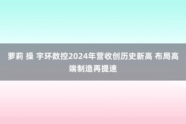 萝莉 操 宇环数控2024年营收创历史新高 布局高端制造再提速