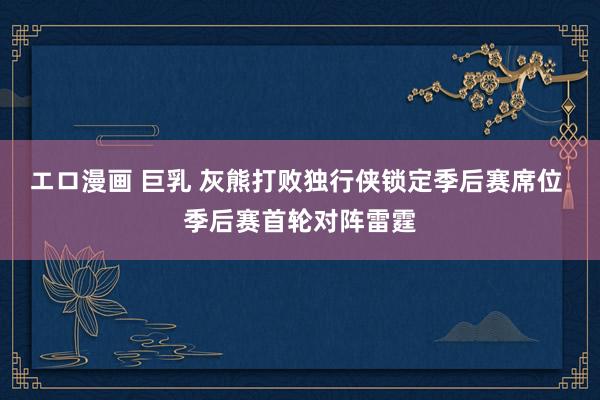 エロ漫画 巨乳 灰熊打败独行侠锁定季后赛席位 季后赛首轮对阵雷霆