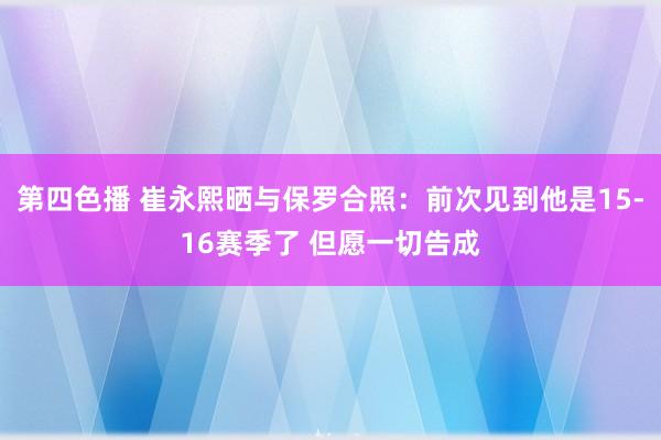 第四色播 崔永熙晒与保罗合照：前次见到他是15-16赛季了 但愿一切告成